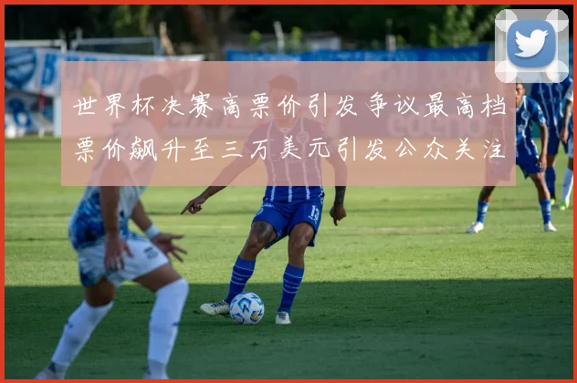 世界杯决赛高票价引发争议最高档票价飙升至三万美元引发公众关注