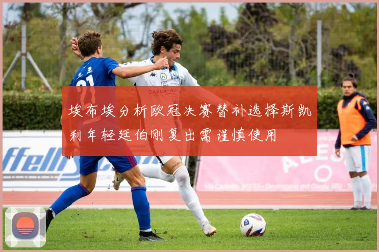 埃布埃分析欧冠决赛替补选择斯凯利年轻廷伯刚复出需谨慎使用