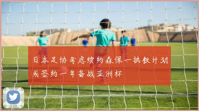 日本足协考虑续约森保一执教计划或签约一年备战亚洲杯