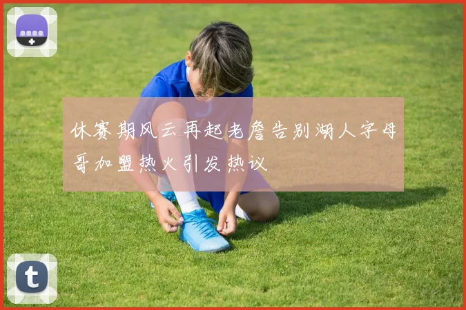 休赛期风云再起老詹告别湖人字母哥加盟热火引发热议