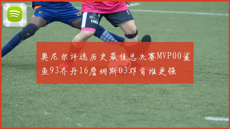 奥尼尔评选历史最佳总决赛MVP00鲨鱼93乔丹16詹姆斯03邓肯谁更强