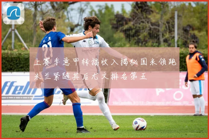 上赛季意甲转播收入揭秘国米领跑米兰紧随其后尤文排名第五