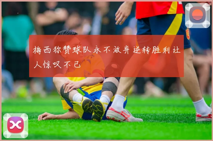 梅西称赞球队永不放弃逆转胜利让人惊叹不已