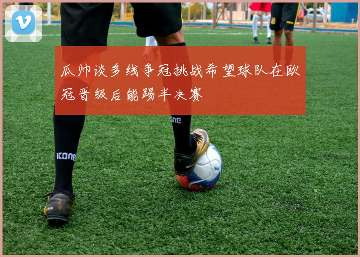 瓜帅谈多线争冠挑战希望球队在欧冠晋级后能踢半决赛