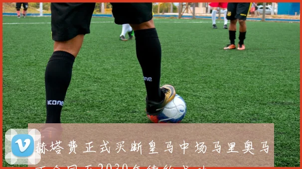 赫塔费正式买断皇马中场马里奥马丁合同至2030年续约成功