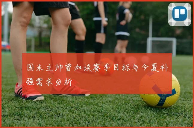 国米主帅曾加谈赛季目标与今夏补强需求分析