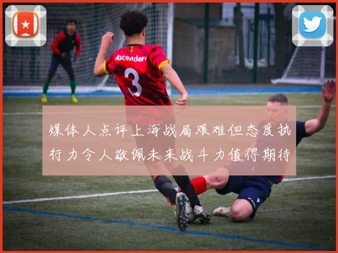 媒体人点评上海战局艰难但态度执行力令人敬佩未来战斗力值得期待