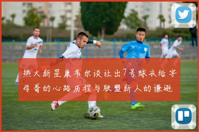 热火新星康韦尔谈让出7号球衣给字母哥的心路历程与联盟新人的谦逊态度