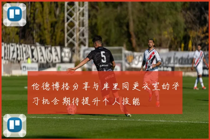 伦德博格分享与库里同更衣室的学习机会期待提升个人技能